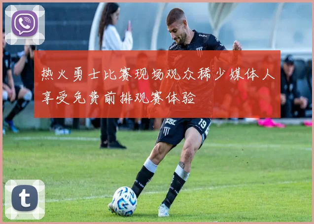 热火勇士比赛现场观众稀少媒体人享受免费前排观赛体验