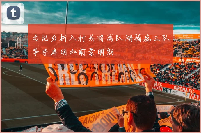 名记分析八村或将离队湖骑鹿三队争夺库明加前景明朗