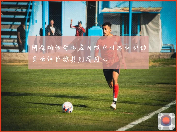 阿森纳传奇回应内维尔对本怀特的负面评价称其别有用心