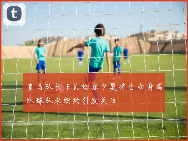 皇马队长卡瓦哈尔今夏将自由身离队球队未续约引发关注