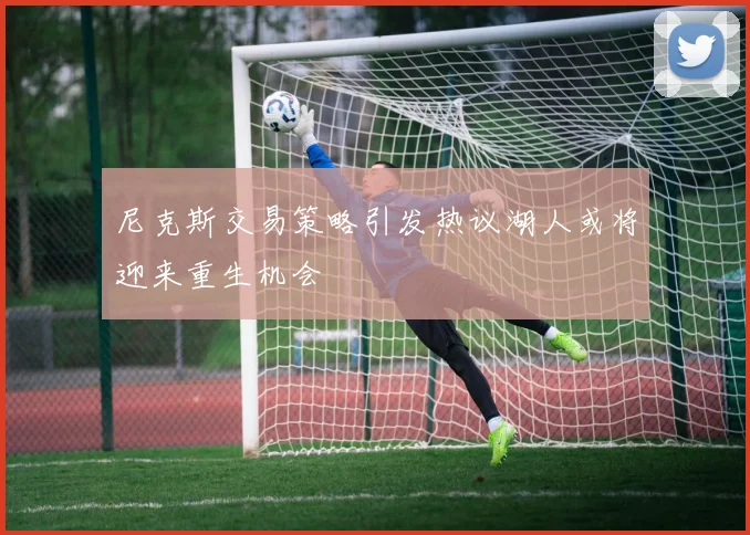 尼克斯交易策略引发热议湖人或将迎来重生机会