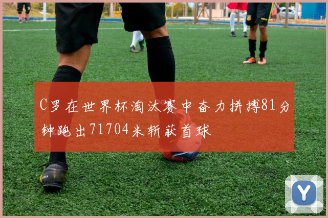 C罗在世界杯淘汰赛中奋力拼搏81分钟跑出71704米斩获首球