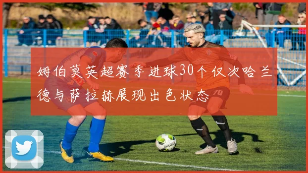 姆伯莫英超赛季进球30个仅次哈兰德与萨拉赫展现出色状态