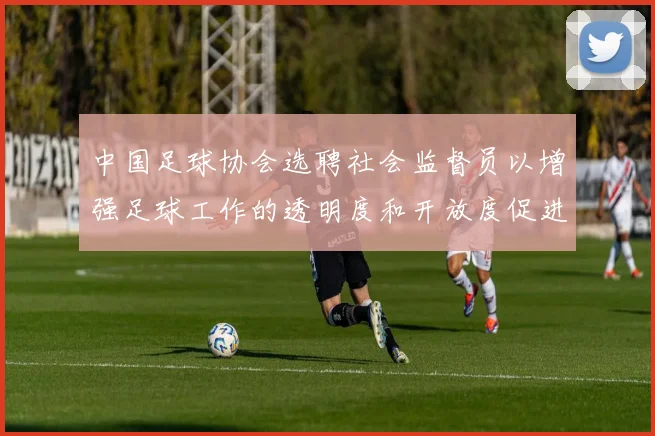 中国足球协会选聘社会监督员以增强足球工作的透明度和开放度促进足球事业发展