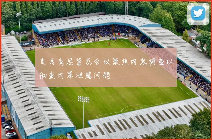 皇马高层紧急会议聚焦内鬼调查以彻查内幕泄露问题