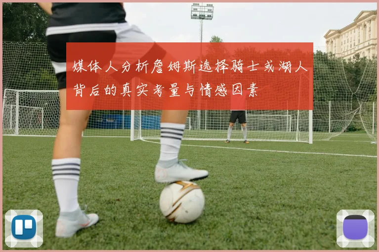 媒体人分析詹姆斯选择骑士或湖人背后的真实考量与情感因素