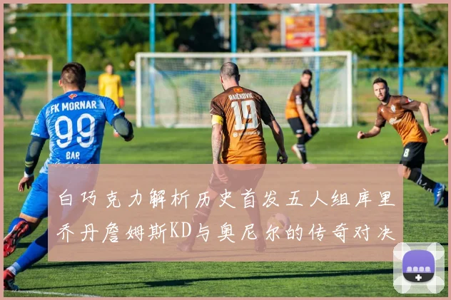白巧克力解析历史首发五人组库里乔丹詹姆斯KD与奥尼尔的传奇对决与影响